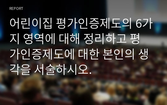 어린이집 평가인증제도의 6가지 영역에 대해 정리하고 평가인증제도에 대한 본인의 생각을 서술하시오.