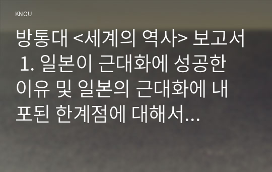 방통대 &lt;세계의 역사&gt; 보고서 1. 일본이 근대화에 성공한 이유 및 일본의 근대화에 내포된 한계점에 대해서 서술하시오 2. 고대 그리스의 대표적 두 폴리스인 아테네와 스파르타를 비교해서 서술하시오 3. 19세기 유럽에서 나타난 보수주의와 자유주의를 비교해서 서술하시오 4. 상나라 이후 청나라에 이르기까지 중국 왕조의 교체 상황을 정리해 보시오