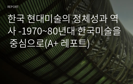 한국 현대미술의 정체성과 역사 -1970~80년대 한국미술을 중심으로(A+ 레포트)