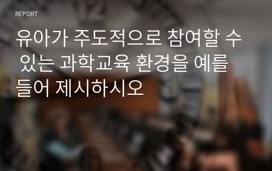 유아가 주도적으로 참여할 수 있는 과학교육 환경을 예를 들어 제시하시오