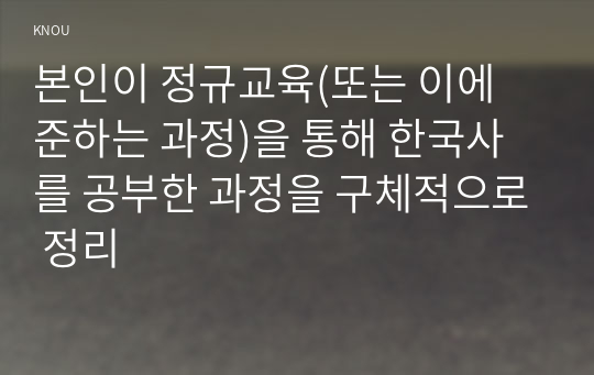 본인이 정규교육(또는 이에 준하는 과정)을 통해 한국사를 공부한 과정을 구체적으로 정리