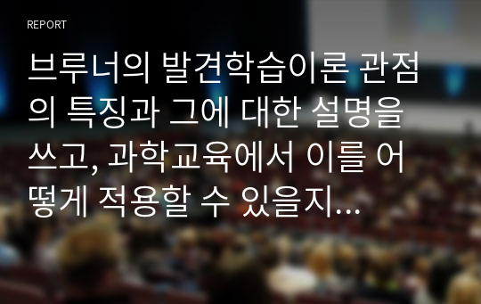 브루너의 발견학습이론 관점의 특징과 그에 대한 설명을 쓰고, 과학교육에서 이를 어떻게 적용할 수 있을지 구체적인 예를 들어 본인의 생각을 논하시오.