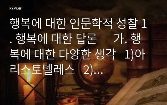 행복에 대한 인문학적 성찰 1. 행복에 대한 답론      가. 행복에 대한 다양한 생각   1)아리스토텔레스   2)신화시대 사람들   3)에피쿠로스     나. 행복에 대한 근대적 이해   2. 행복에 대한 주관적 의미와 객관적 의미  가. 객관적 조건   1) 빌게이츠   2)워렌 버핏  나. 주관적 조건  3. 행복에 대한 인문학적 접근  가. 쇼펜