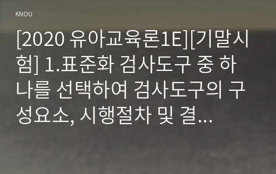 [2020 유아교육론1E][기말시험] 1.표준화 검사도구 중 하나를 선택하여 검사도구의 구성요소, 시행절차 및 결과 해석방법을 검토한 후 표준화 검사의 장점과 제한점에 대해 서술하시오. 2.유아교육기관의 운영관리의 개념과 기본원리에 대하여 약술하고, 원장과 교사의 역할에 대하여 서술하시오.