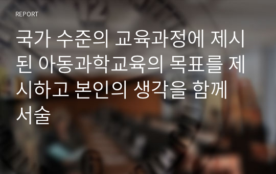 국가 수준의 교육과정에 제시된 아동과학교육의 목표를 제시하고 본인의 생각을 함께 서술