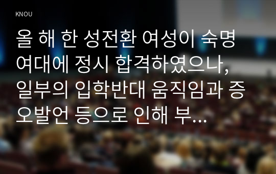 올 해 한 성전환 여성이 숙명여대에 정시 합격하였으나, 일부의 입학반대 움직임과 증오발언 등으로 인해 부담을 느낀 해당 합격생이 등록을 포기한 사건이 있었다. 이에 대한 본인의 입장을 정하여 지시사항에 따라 논술하시오.