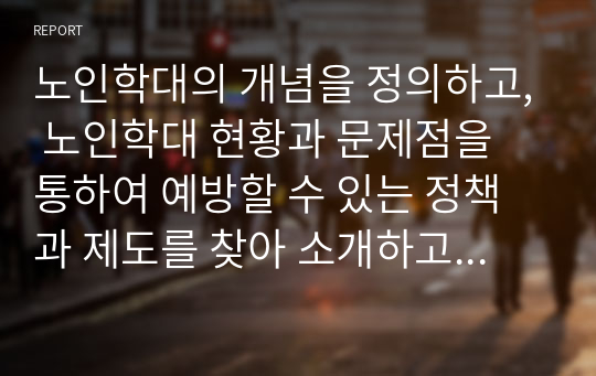 노인학대의 개념을 정의하고, 노인학대 현황과 문제점을 통하여 예방할 수 있는 정책과 제도를 찾아 소개하고 개인적 견해를 제시하시오