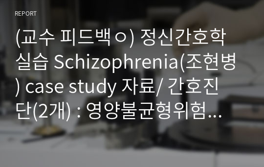 (교수 피드백ㅇ) 정신간호학 실습 Schizophrenia(조현병) case study 자료/ 간호진단(2개) : 영양불균형위험성, 변비
