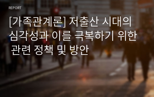 [가족관계론] 저출산 시대의 심각성과 이를 극복하기 위한 관련 정책 및 방안