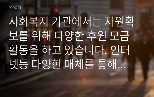 사회복지 기관에서는 자원확보를 위해 다양한 후원 모금 활동을 하고 있습니다. 인터넷등 다양한 매체를 통해 알게된 좋은 사례 2가지이상을 소개하고 이와 함께 후원 모금이 활성화 될수 있는 방법에 대해 본인의 견해를 쓰세요