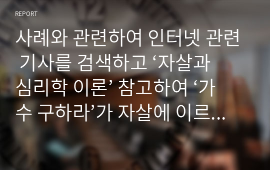 사례와 관련하여 인터넷 관련 기사를 검색하고 ‘자살과 심리학 이론’ 참고하여 ‘가수 구하라’가 자살에 이르게 된 동기가 무엇이라고 생각하는지 자신의 생각을 2가지 관점