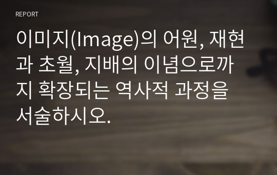 이미지(Image)의 어원, 재현과 초월, 지배의 이념으로까지 확장되는 역사적 과정을 서술하시오.