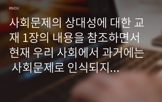 사회문제의 상대성에 대한 교재 1장의 내용을 참조하면서 현재 우리 사회에서 과거에는 사회문제로 인식되지 않다가 새롭게 사회문제로 부각 된 것의 사례를 찾아보고