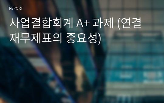 사업결합회계 A+ 과제 (연결재무제표의 중요성)