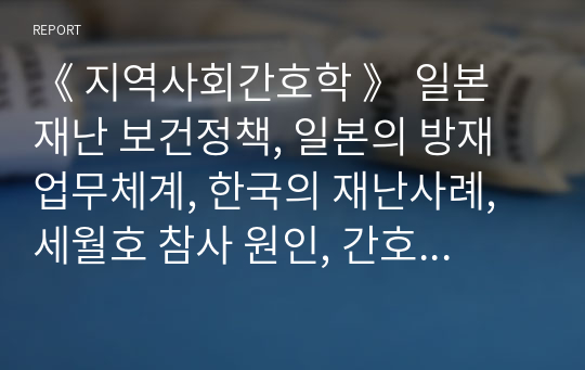 《 지역사회간호학 》 일본 재난 보건정책, 일본의 방재 업무체계, 한국의 재난사례, 세월호 참사 원인, 간호사로서 대처방안