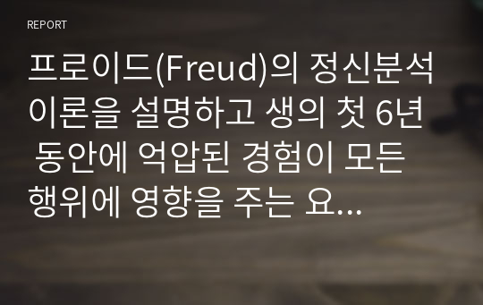 프로이드(Freud)의 정신분석이론을 설명하고 생의 첫 6년 동안에 억압된 경험이 모든 행위에 영향을 주는 요인이 된다는 것에 자신의 생각과 견해를 제시하시오