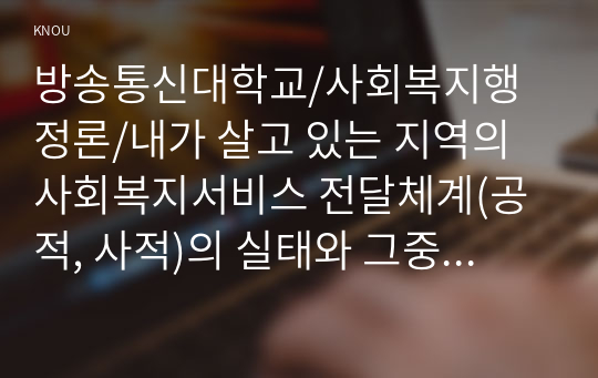 내가 살고 있는 지역의 사회복지서비스 전달체계(공적, 사적)의 실태와 그중 한 곳의 사적(민간) 시설을 정하여 어떠한 서비스 체계로 운영하는지 조사하여 제출하시오.