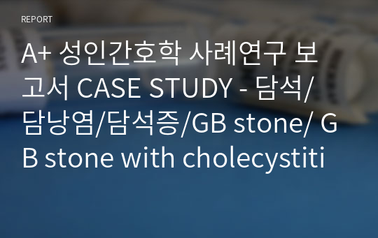A+ 성인간호학 사례연구 보고서 CASE STUDY - 담석/담낭염/담석증/GB stone/ GB stone with cholecystitis