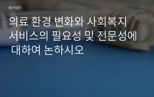 의료 환경 변화와 사회복지 서비스의 필요성 및 전문성에 대하여 논하시오