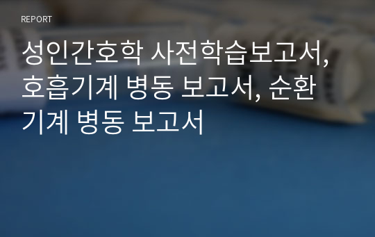 성인간호학 사전학습보고서, 호흡기계 병동 보고서, 순환기계 병동 보고서