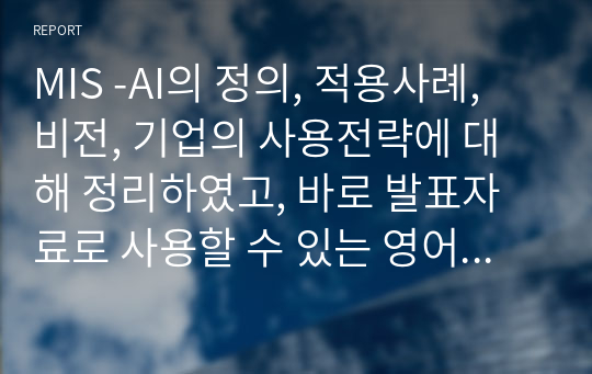 MIS -AI의 정의, 적용사례, 비전, 기업의 사용전략에 대해 정리하였고, 바로 발표자료로 사용할 수 있는 영어PPT입니다. 적용사례와 전략이 구체적이어 공부하기에도 자료입니다. 출처도 확인가능합니다.