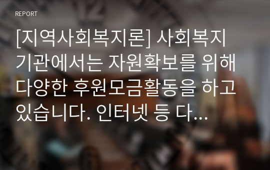 [지역사회복지론] 사회복지 기관에서는 자원확보를 위해 다양한 후원모금활동을 하고 있습니다. 인터넷 등 다양한 매체를 통해 알게 된 좋은 사례(2가지 이상)를 소개하고 이와 함께 후원모금이 활성화될 수 있는 방법에 대해 본인의 견해를 쓰시오