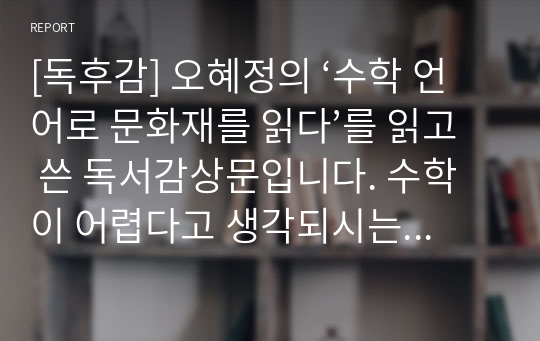 [독후감] 오혜정의 ‘수학 언어로 문화재를 읽다’를 읽고 쓴 독서감상문입니다. 수학이 어렵다고 생각되시는 분들은 본 작품을 꼭 읽어보시기 바랍니다. 그동안 우리가 수학을 어렵게 느낀 이유가 자세히 설명되어 있습니다.