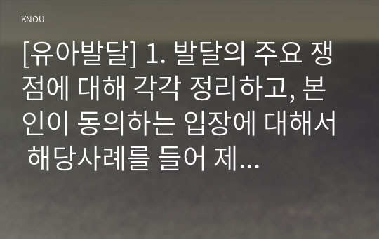 [유아발달] 1. 발달의 주요 쟁점에 대해 각각 정리하고, 본인이 동의하는 입장에 대해서 해당사례를 들어 제시하세요. 2. 정신분석이론 중 프로이트와 에릭슨 이론의 내용을 비교 정리하고, 각 이론이 시사하는 바에 대하여 설명하세요.