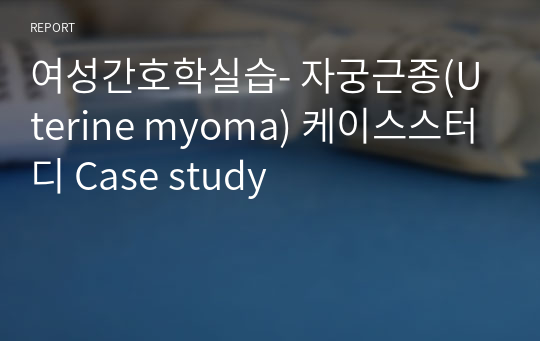 여성간호학실습- 자궁근종(Uterine myoma) 케이스스터디 Case study