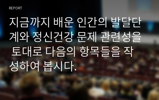 지금까지 배운 인간의 발달단계와 정신건강 문제 관련성을 토대로 다음의 항목들을 작성하여 봅시다.