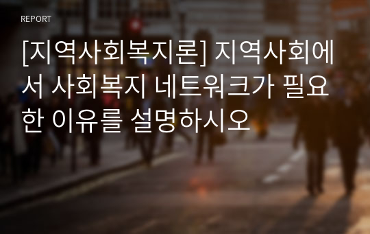 [지역사회복지론] 지역사회에서 사회복지 네트워크가 필요한 이유를 설명하시오