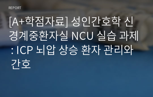 [A+학점자료] 성인간호학 신경계중환자실 NCU 실습 과제 : ICP 뇌압 상승 환자 관리와 간호