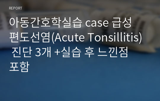 아동간호학실습 case 급성 편도선염(Acute Tonsillitis) 진단 3개 +실습 후 느낀점 포함