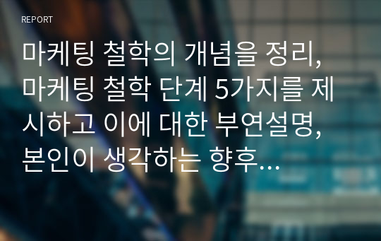 마케팅 철학의 개념을 정리, 마케팅 철학 단계 5가지를 제시하고 이에 대한 부연설명, 본인이 생각하는 향후 마케팅 철학의 방향성 제시