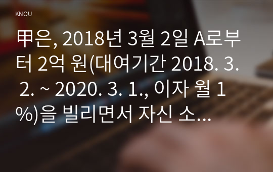 甲은, 2018년 3월 2일 A로부터 2억 원(대여기간 2018. 3. 2. ~ 2020. 3. 1., 이자 월 1%)을 빌리면서 자신 소유의 X 주택(시가 3억 원. 서울특별시 소재)에 1번 저당권(채권액 2억 원, 이자 월 1%)을 설정해주겠다고 합의하였다.