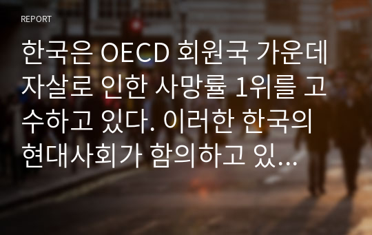 한국은 OECD 회원국 가운데 자살로 인한 사망률 1위를 고수하고 있다. 이러한 한국의 현대사회가 함의하고 있는 자살의 근본적 원인을 분석해보고 국가적, 사회적, 개인적 대처방안에 대해 상세히 기술하고 그에 대한 자기 생각을 쓰시오.