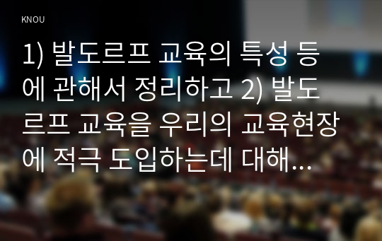 1) 발도르프 교육의 특성 등에 관해서 정리하고 2) 발도르프 교육을 우리의 교육현장에 적극 도입하는데 대해 개인 의견을 정리하고 제시