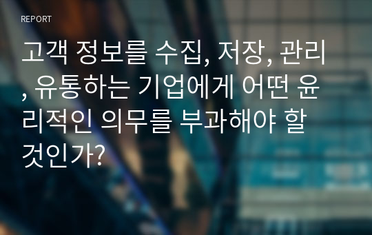 고객 정보를 수집, 저장, 관리, 유통하는 기업에게 어떤 윤리적인 의무를 부과해야 할 것인가?