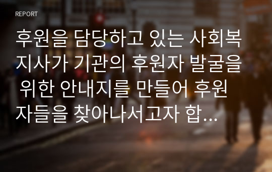 후원을 담당하고 있는 사회복지사가 기관의 후원자 발굴을 위한 안내지를 만들어 후원자들을 찾아나서고자 합니다. 후원자들 면담시 사용될 후원안내지를 창의적으로 작성해 보세요.