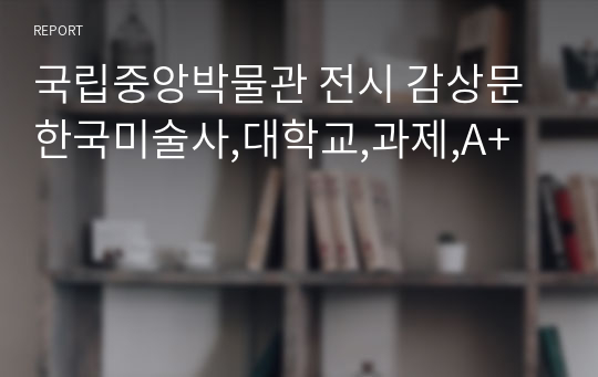 국립중앙박물관 전시 감상문 한국미술사,대학교,과제,A+