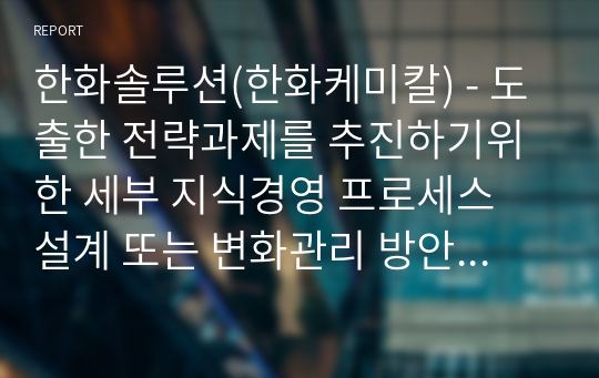 한화솔루션(한화케미칼) - 도출한 전략과제를 추진하기위한 세부 지식경영 프로세스 설계 또는 변화관리 방안, 관리조직 설계, 평가 보상 방안을 제시