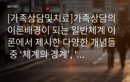 [가족상담및치료]가족상담의 이론배경이 되는 일반체계 이론에서 제시한 다양한 개념들 중 ‘체계의 경계’, ‘순환적 인과 관계’에 대한 개념을 설명하고 가족상호작용에서 구체적으로 어떻게 나타나는지 그 예를 들어 설명하세요