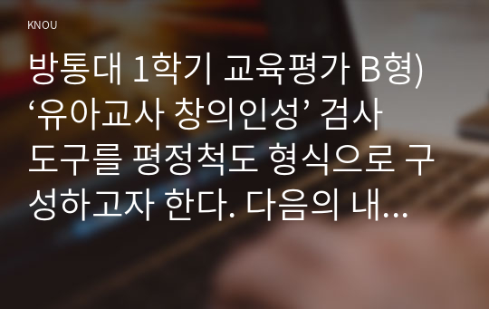 방통대 1학기 교육평가 B형) ‘유아교사 창의인성’ 검사도구를 평정척도 형식으로 구성하고자 한다. 다음의 내용에 근거하여 과제물을 작성하시오.