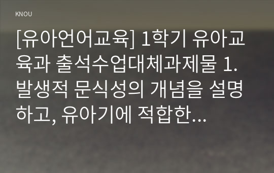 [유아언어교육] 1학기 유아교육과 출석수업대체과제물 1.발생적 문식성의 개념을 설명하고, 유아기에 적합한 읽기와 쓰기 지도에 대해 논하시오. 2.유아를 위한 균형적 언어교육 접근법의 개념을 기술하고, 주제 1개를 선정하여 언어 하위영역(듣기, 말하기, 읽기, 쓰기) 간 통합적 활동이 가능한 유아언어교육 활동계획안을 작성하시오