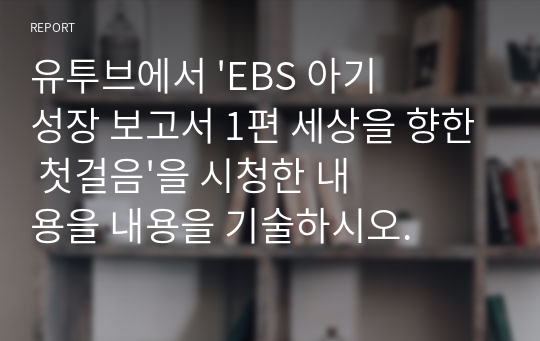 유투브에서 &#039;EBS 아기성장 보고서 1편 세상을 향한 첫걸음&#039;을 시청한 내용을 내용을 기술하시오.