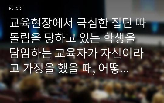 교육현장에서 극심한 집단 따돌림을 당하고 있는 학생을 담임하는 교육자가 자신이라고 가정을 했을 때, 어떻게 하면 피해 학생