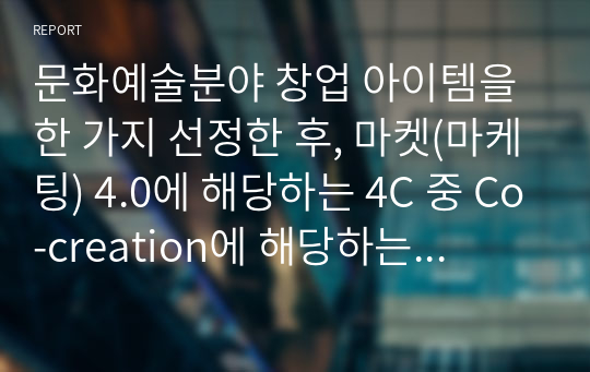 문화예술분야 창업 아이템을 한 가지 선정한 후, 마켓(마케팅) 4.0에 해당하는 4C 중 Co-creation에 해당하는 마케팅 전략