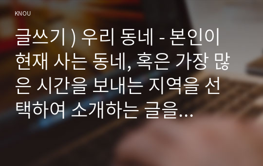 글쓰기 ) 우리 동네 - 본인이 현재 사는 동네, 혹은 가장 많은 시간을 보내는 지역을 선택하여 소개하는 글을 쓰시오.