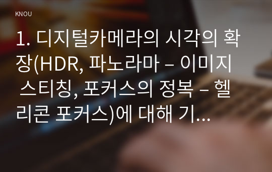 1. 디지털카메라의 시각의 확장(HDR, 파노라마 – 이미지 스티칭, 포커스의 정복 – 헬리콘 포커스)에 대해 기술하시오.