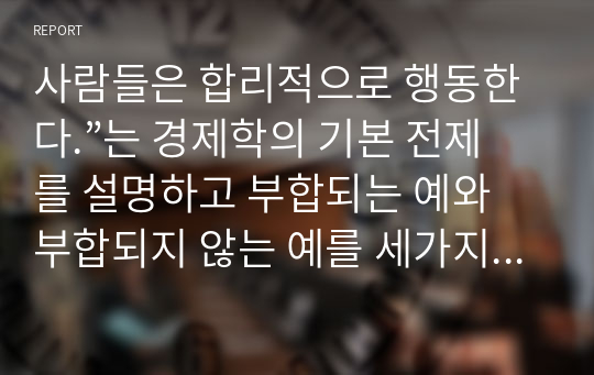 사람들은 합리적으로 행동한다.”는 경제학의 기본 전제를 설명하고 부합되는 예와 부합되지 않는 예를 세가지 이상씩 들어보시오